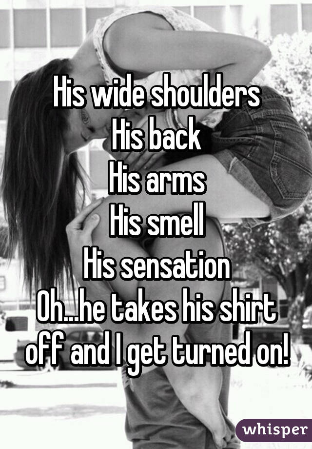 His wide shoulders
His back
His arms
His smell
His sensation
Oh...he takes his shirt off and I get turned on!