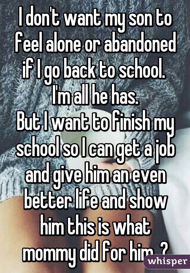 I don't want my son to feel alone or abandoned if I go back to school.  I'm all he has.
But I want to finish my school so I can get a job and give him an even better life and show him this is what mommy did for him. 💚