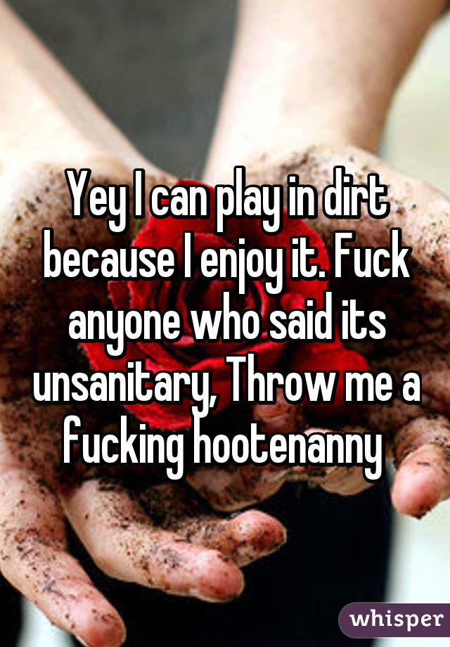 Yey I can play in dirt because I enjoy it. Fuck anyone who said its unsanitary, Throw me a fucking hootenanny 