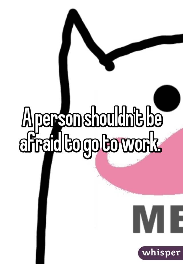 A person shouldn't be afraid to go to work. 