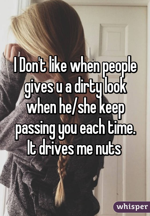 I Don't like when people gives u a dirty look when he/she keep passing you each time. It drives me nuts 