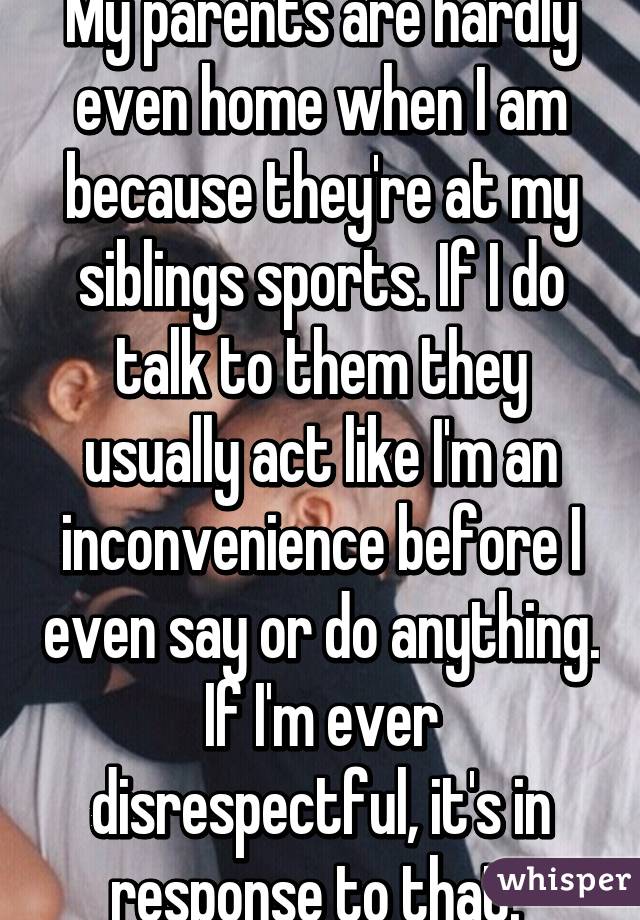 My parents are hardly even home when I am because they're at my siblings sports. If I do talk to them they usually act like I'm an inconvenience before I even say or do anything. If I'm ever disrespectful, it's in response to that. 