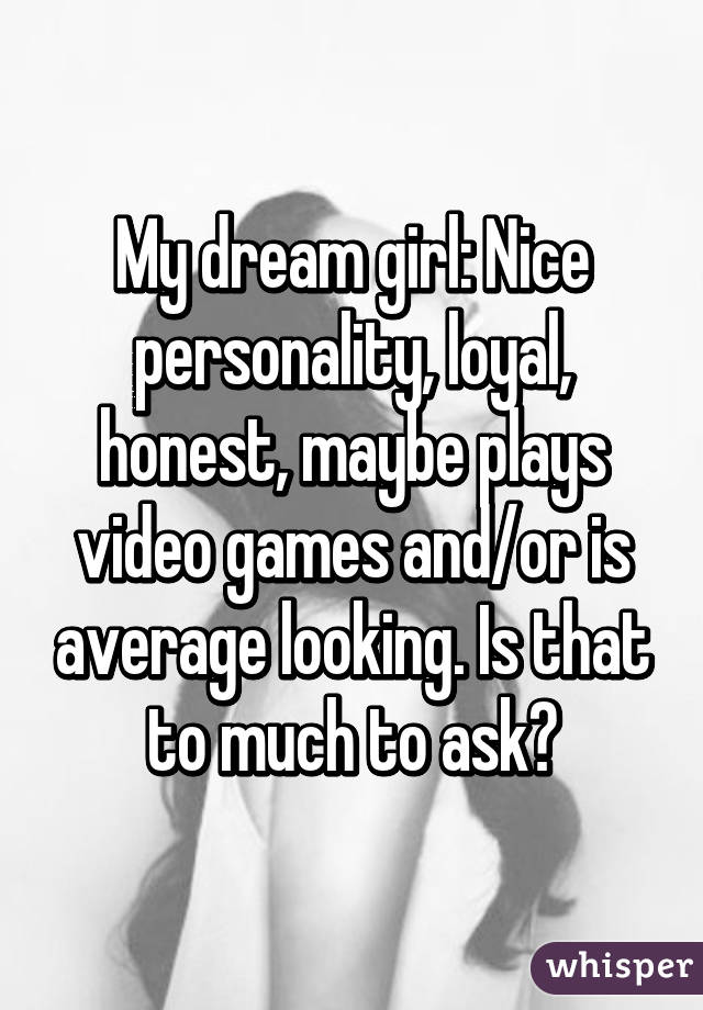 My dream girl: Nice personality, loyal, honest, maybe plays video games and/or is average looking. Is that to much to ask?