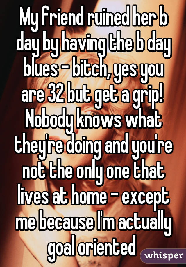 My friend ruined her b day by having the b day blues - bitch, yes you are 32 but get a grip! 
Nobody knows what they're doing and you're not the only one that lives at home - except me because I'm actually goal oriented 