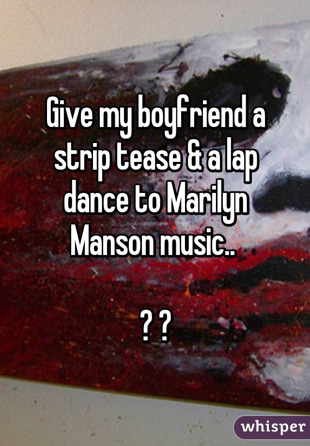 Give my boyfriend a strip tease & a lap dance to Marilyn Manson music.. 

☑ 👍