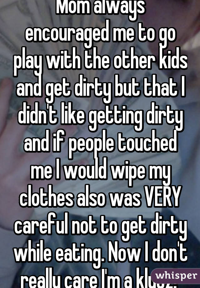 Mom always encouraged me to go play with the other kids and get dirty but that I didn't like getting dirty and if people touched me I would wipe my clothes also was VERY careful not to get dirty while eating. Now I don't really care I'm a klutz! 