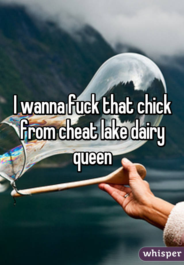 I wanna fuck that chick from cheat lake dairy queen