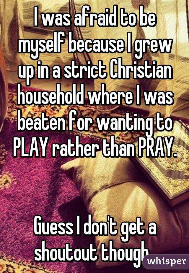 I was afraid to be myself because I grew up in a strict Christian household where I was beaten for wanting to PLAY rather than PRAY. 

Guess I don't get a shoutout though. 