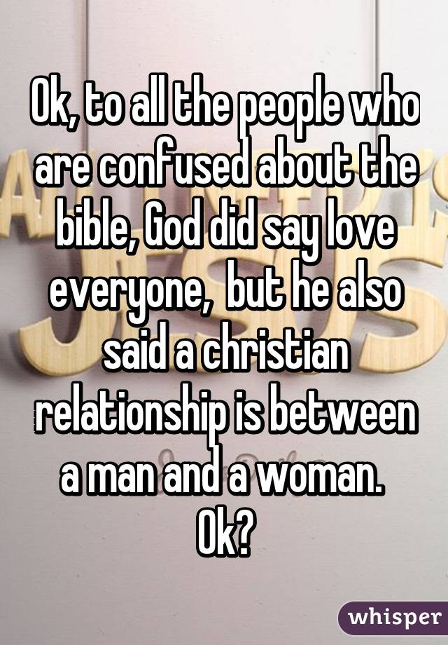 Ok, to all the people who are confused about the bible, God did say love everyone,  but he also said a christian relationship is between a man and a woman.  Ok?