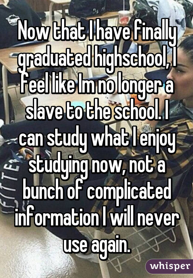 Now that I have finally graduated highschool, I feel like Im no longer a slave to the school. I can study what I enjoy studying now, not a bunch of complicated information I will never use again.