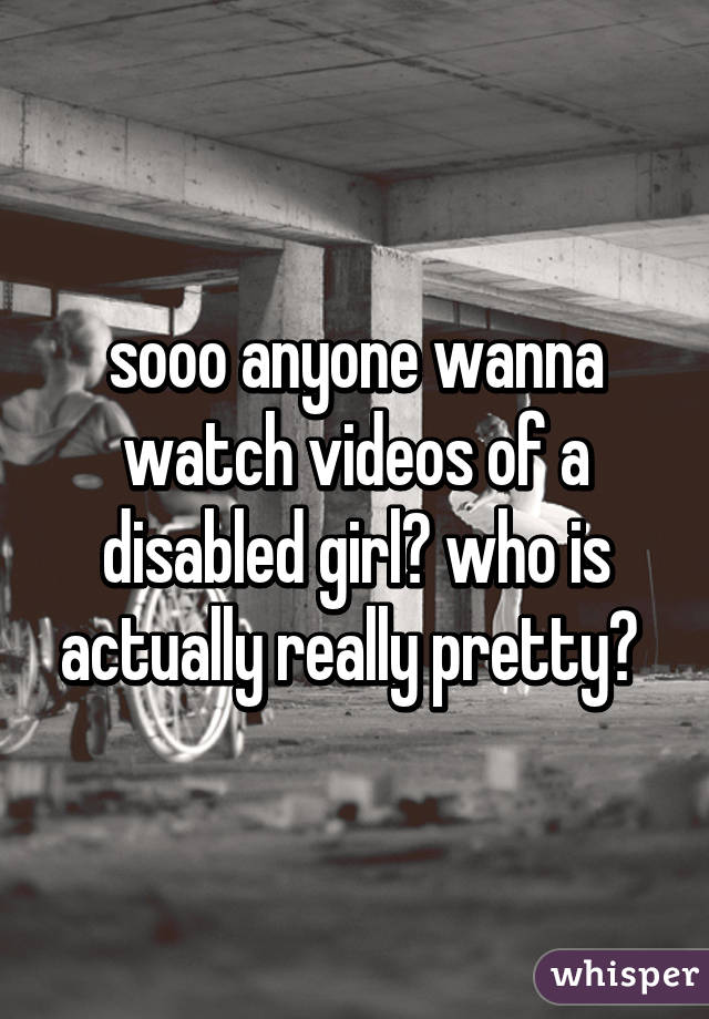 sooo anyone wanna watch videos of a disabled girl? who is actually really pretty? 