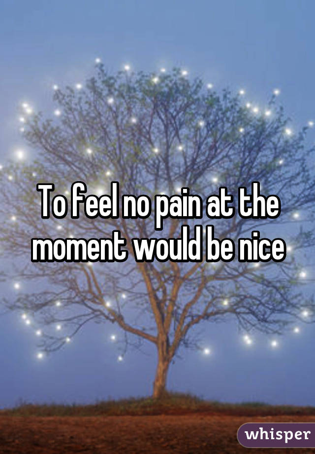 To feel no pain at the moment would be nice