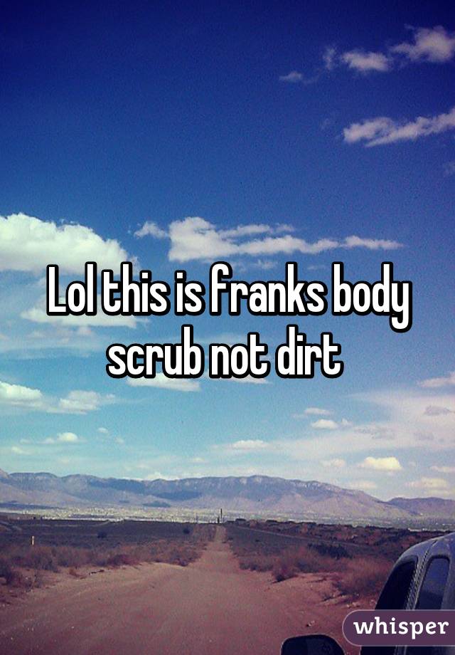 Lol this is franks body scrub not dirt 