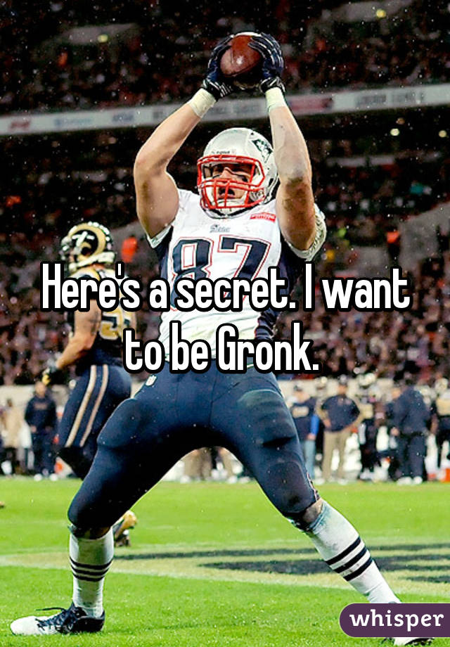 Here's a secret. I want to be Gronk. 