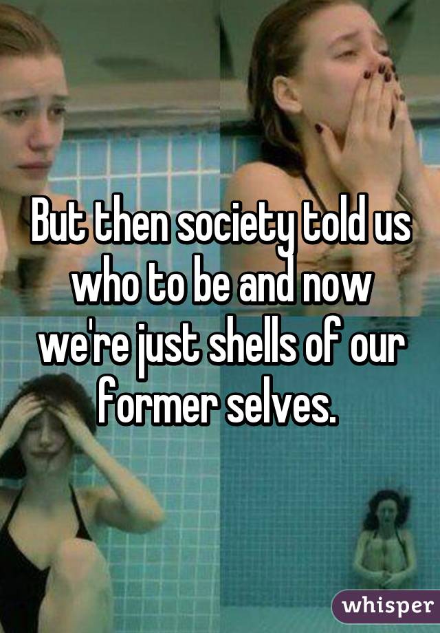 But then society told us who to be and now we're just shells of our former selves. 