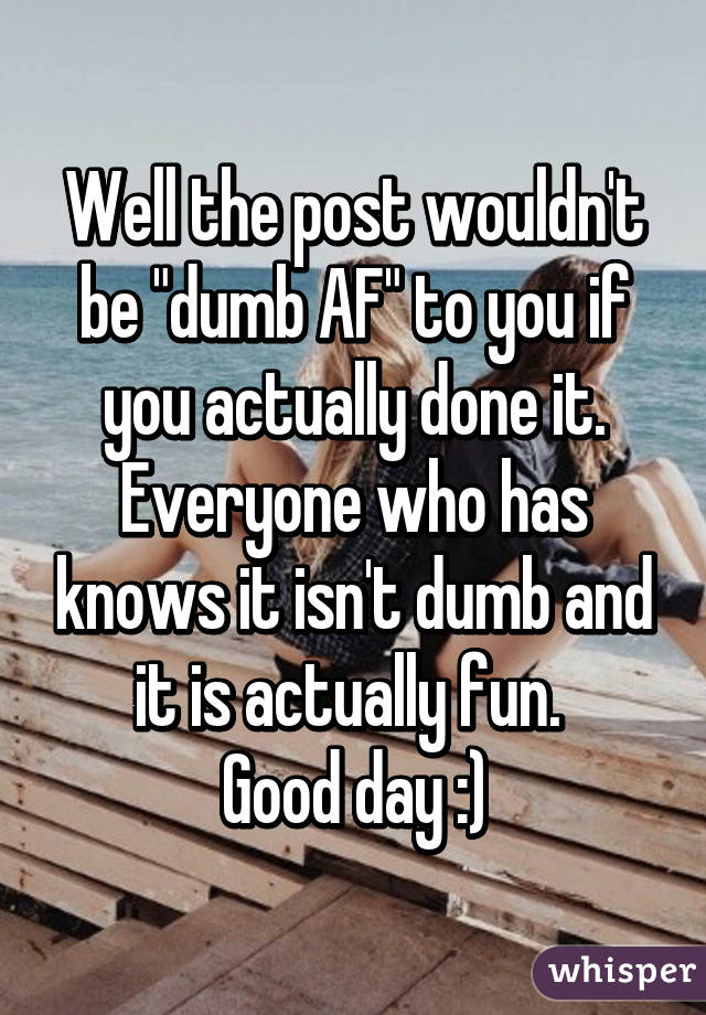 Well the post wouldn't be "dumb AF" to you if you actually done it. Everyone who has knows it isn't dumb and it is actually fun. 
Good day :)