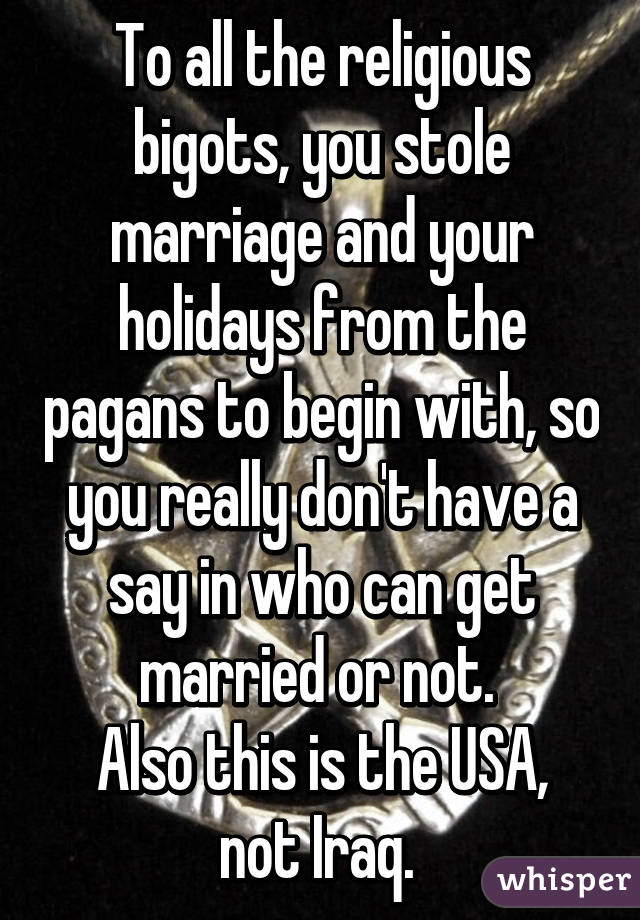 To all the religious bigots, you stole marriage and your holidays from the pagans to begin with, so you really don't have a say in who can get married or not. 
Also this is the USA, not Iraq. 