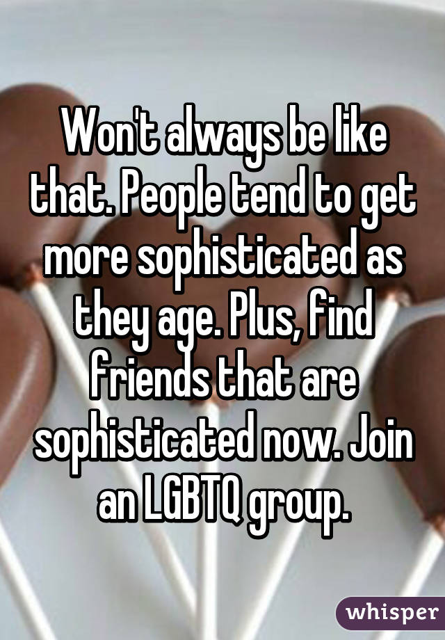 Won't always be like that. People tend to get more sophisticated as they age. Plus, find friends that are sophisticated now. Join an LGBTQ group.