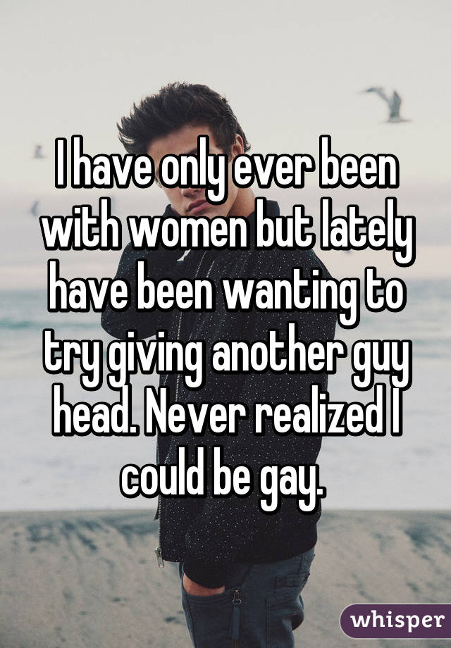 I have only ever been with women but lately have been wanting to try giving another guy head. Never realized I could be gay. 