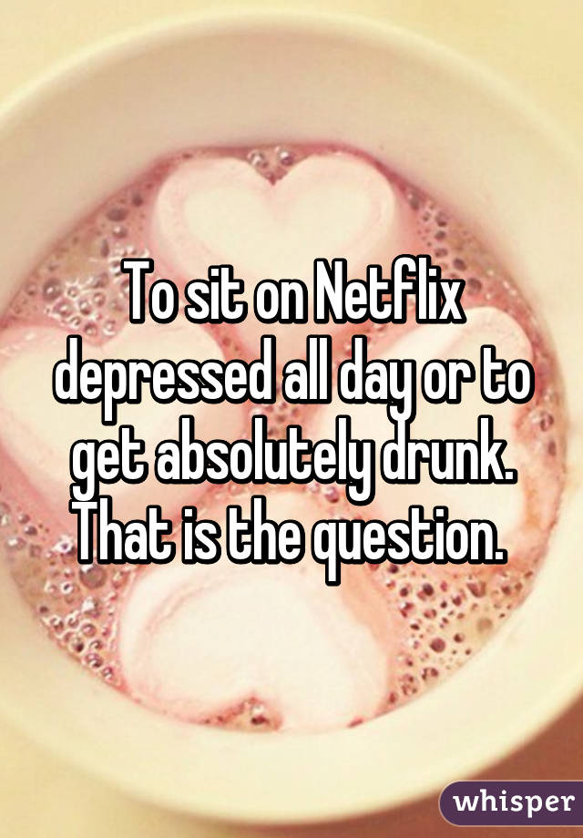 To sit on Netflix depressed all day or to get absolutely drunk. That is the question. 