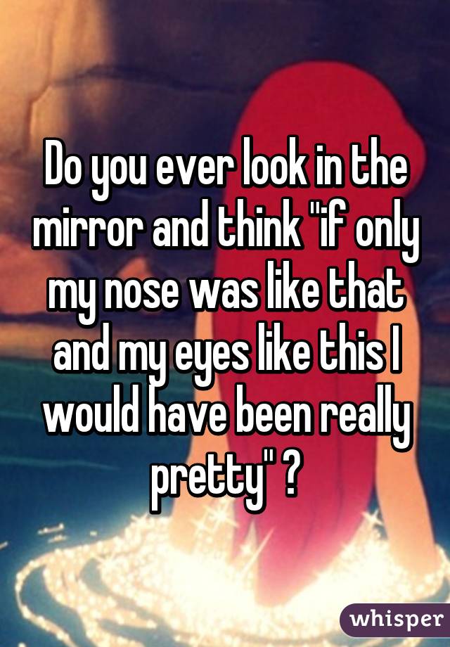 Do you ever look in the mirror and think "if only my nose was like that and my eyes like this I would have been really pretty" ?