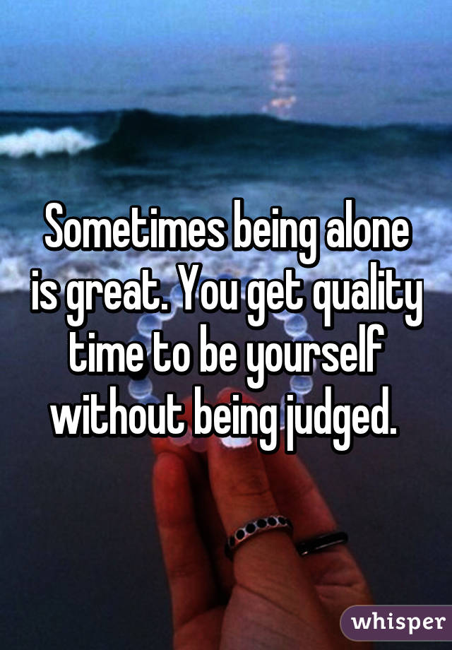 Sometimes being alone is great. You get quality time to be yourself without being judged. 