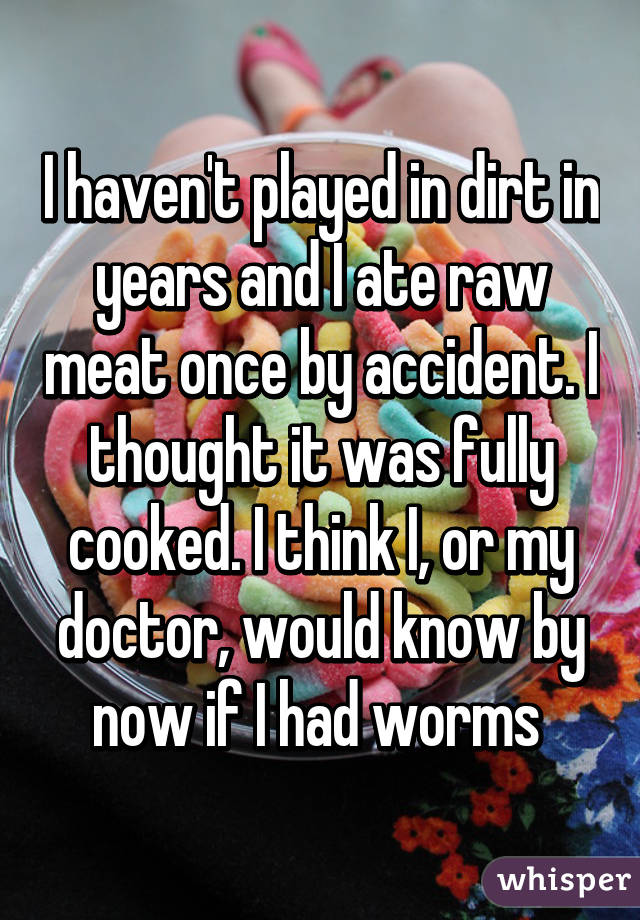 I haven't played in dirt in years and I ate raw meat once by accident. I thought it was fully cooked. I think I, or my doctor, would know by now if I had worms 