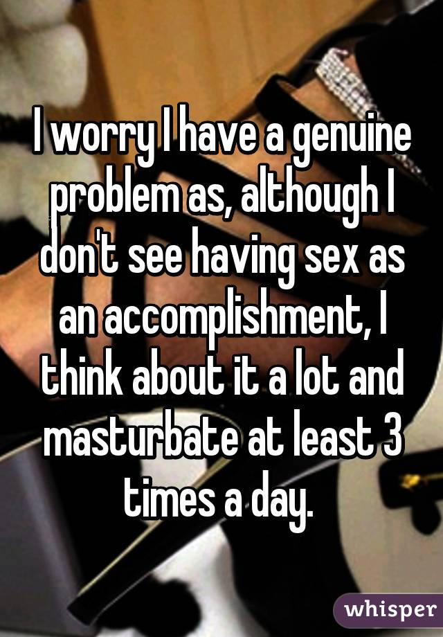 I worry I have a genuine problem as, although I don't see having sex as an accomplishment, I think about it a lot and masturbate at least 3 times a day. 