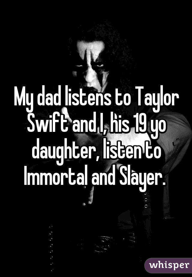 My dad listens to Taylor Swift and I, his 19 yo daughter, listen to Immortal and Slayer. 
