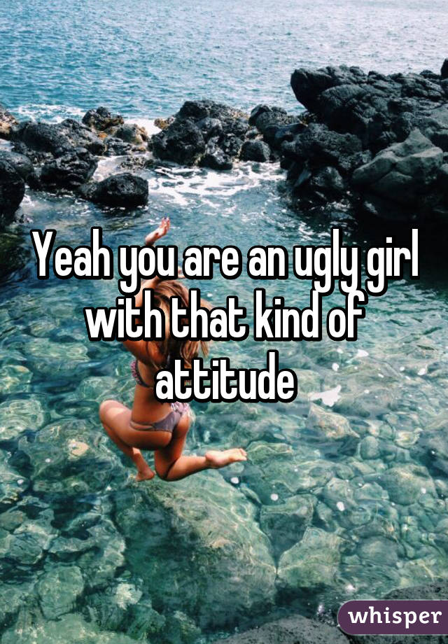 Yeah you are an ugly girl with that kind of attitude