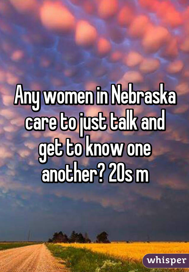 Any women in Nebraska care to just talk and get to know one another? 20s m