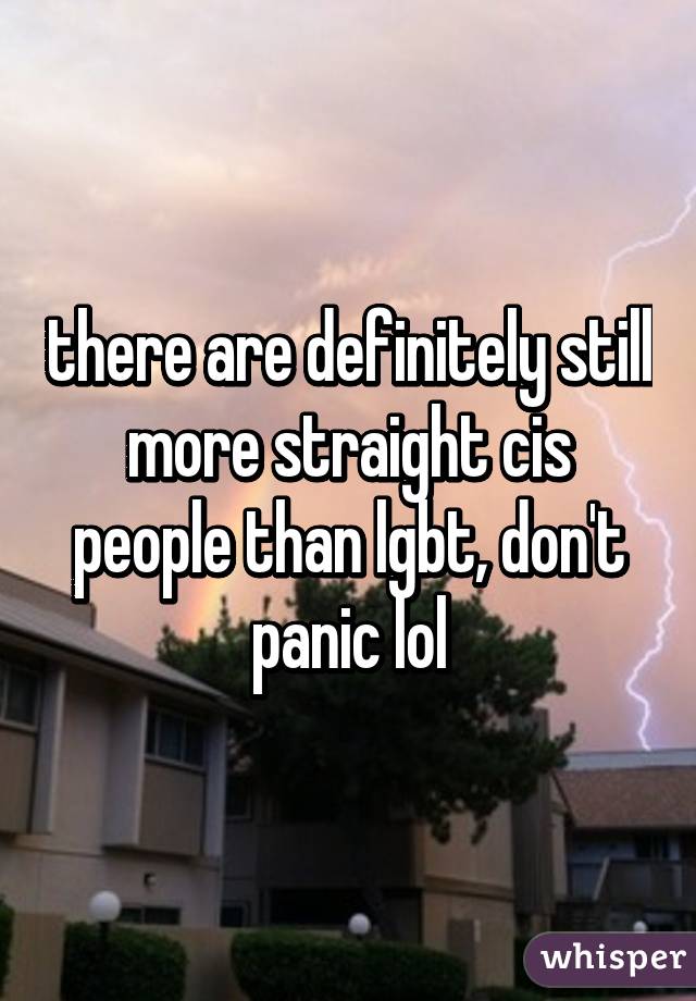 there are definitely still more straight cis people than lgbt, don't panic lol