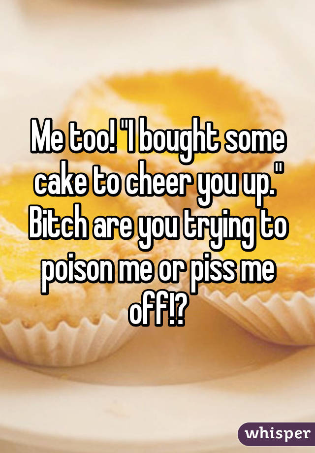 Me too! "I bought some cake to cheer you up." Bitch are you trying to poison me or piss me off!?