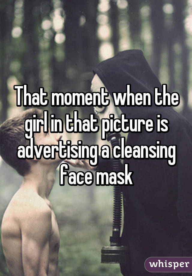 That moment when the girl in that picture is advertising a cleansing face mask