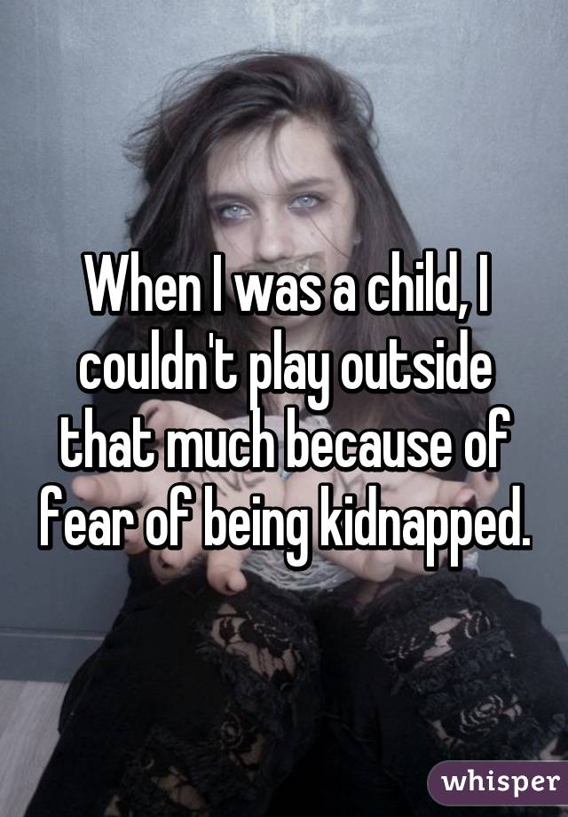 When I was a child, I couldn't play outside that much because of fear of being kidnapped.