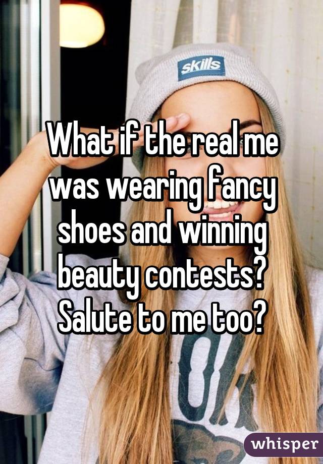 What if the real me was wearing fancy shoes and winning beauty contests? Salute to me too?