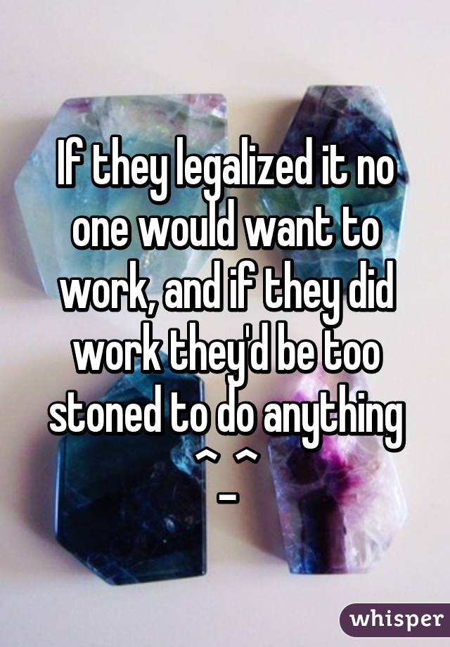 If they legalized it no one would want to work, and if they did work they'd be too stoned to do anything ^_^