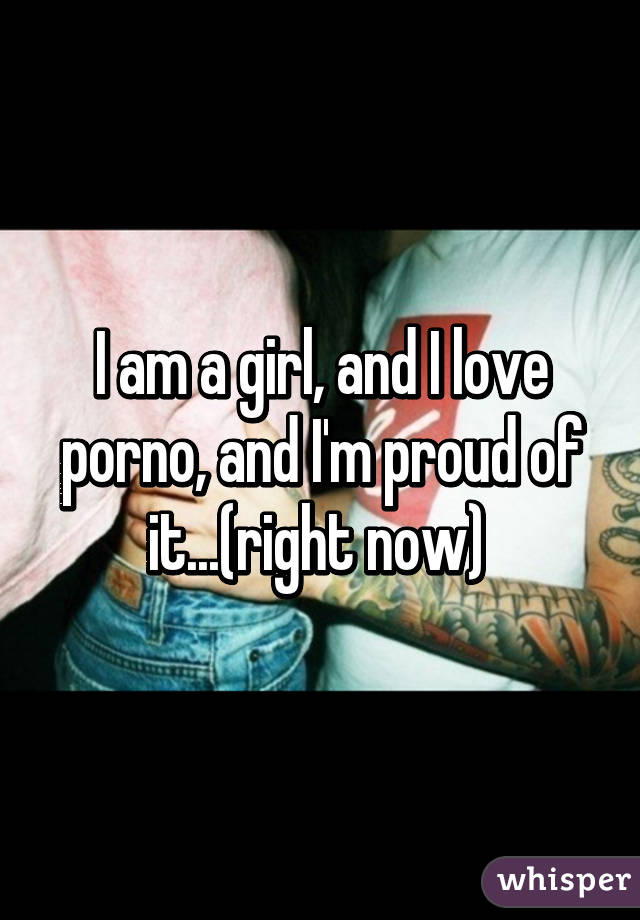 I am a girl, and I love porno, and I'm proud of it...(right now) 
