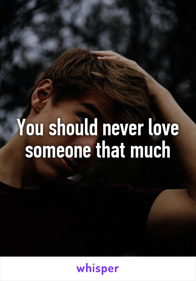 You should never love someone that much
