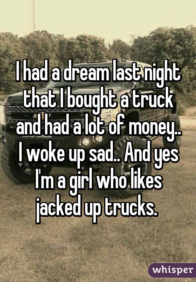 I had a dream last night that I bought a truck and had a lot of money.. I woke up sad.. And yes I'm a girl who likes jacked up trucks. 