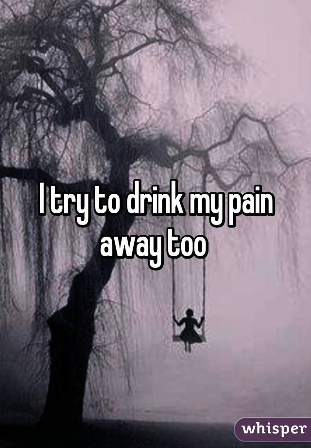 I try to drink my pain away too 