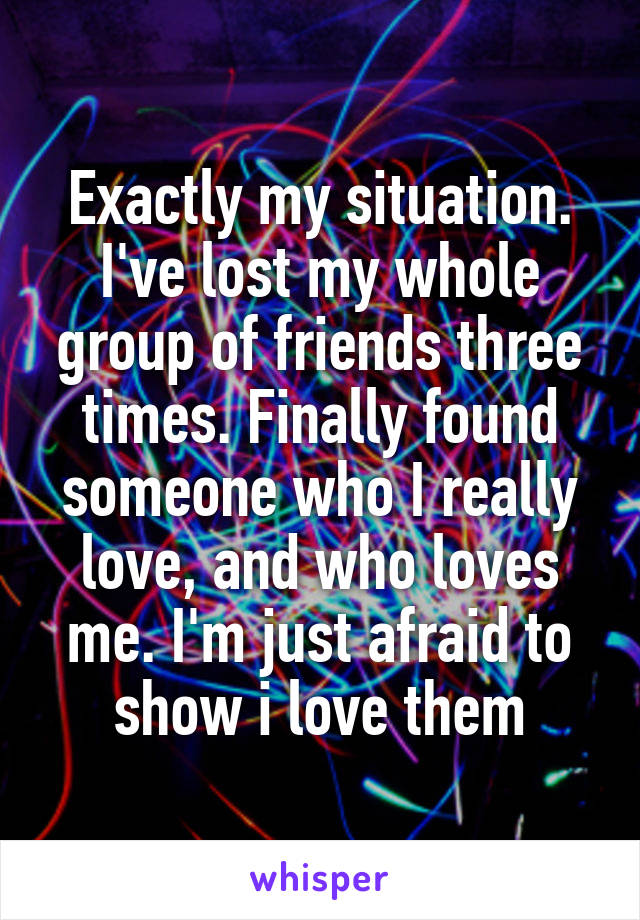 Exactly my situation. I've lost my whole group of friends three times. Finally found someone who I really love, and who loves me. I'm just afraid to show i love them