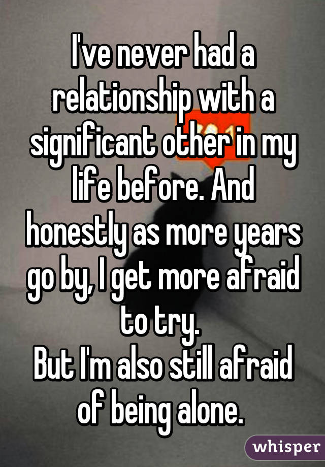 I've never had a relationship with a significant other in my life before. And honestly as more years go by, I get more afraid to try. 
But I'm also still afraid of being alone. 
