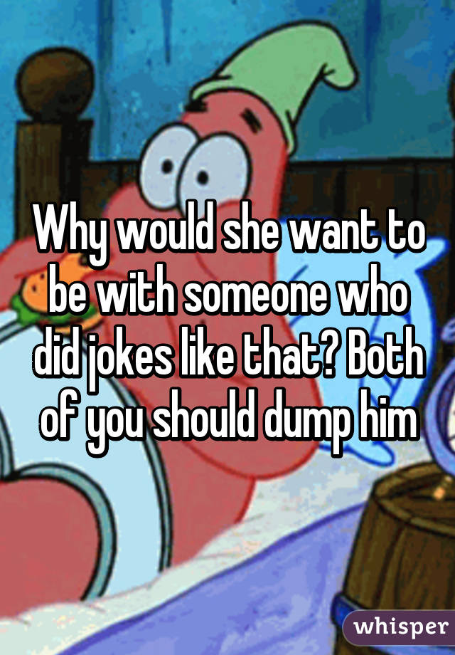 Why would she want to be with someone who did jokes like that? Both of you should dump him