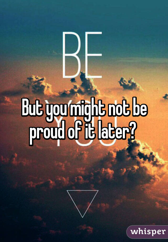 But you might not be proud of it later? 