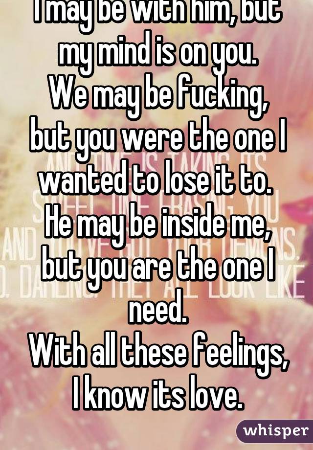 I may be with him, but my mind is on you.
We may be fucking,
but you were the one I wanted to lose it to. 
He may be inside me, but you are the one I need.
With all these feelings, I know its love.
