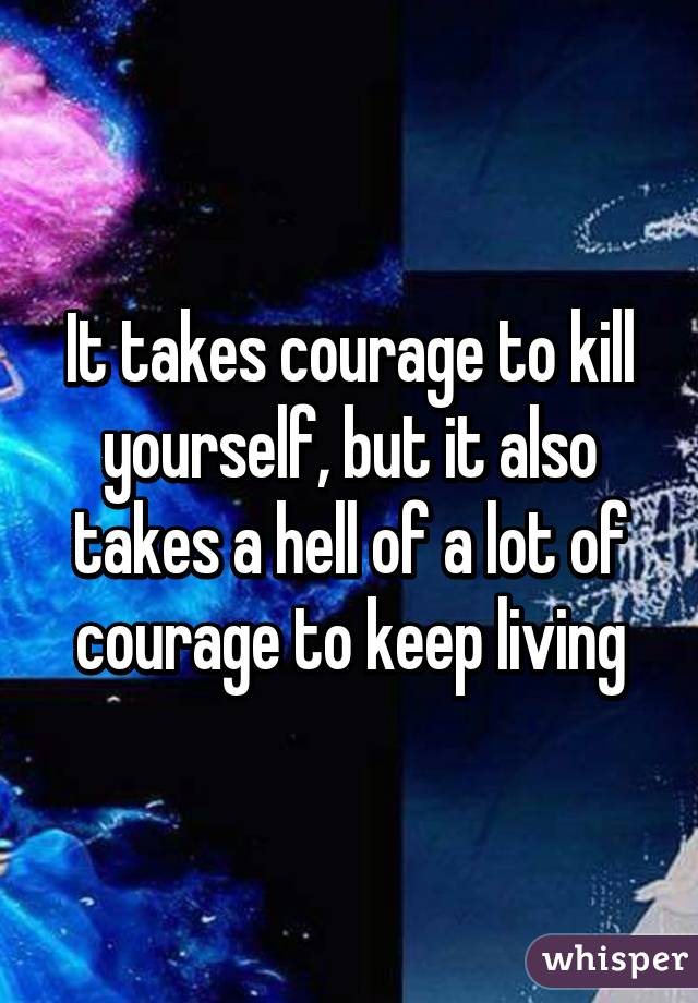 It takes courage to kill yourself, but it also takes a hell of a lot of courage to keep living