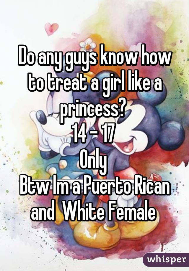 Do any guys know how to treat a girl like a princess? 
14 - 17 
Only 
Btw Im a Puerto Rican and  White Female 