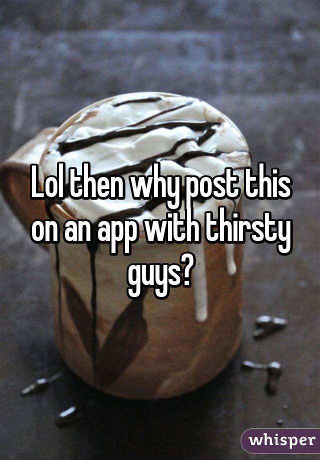 Lol then why post this on an app with thirsty guys?