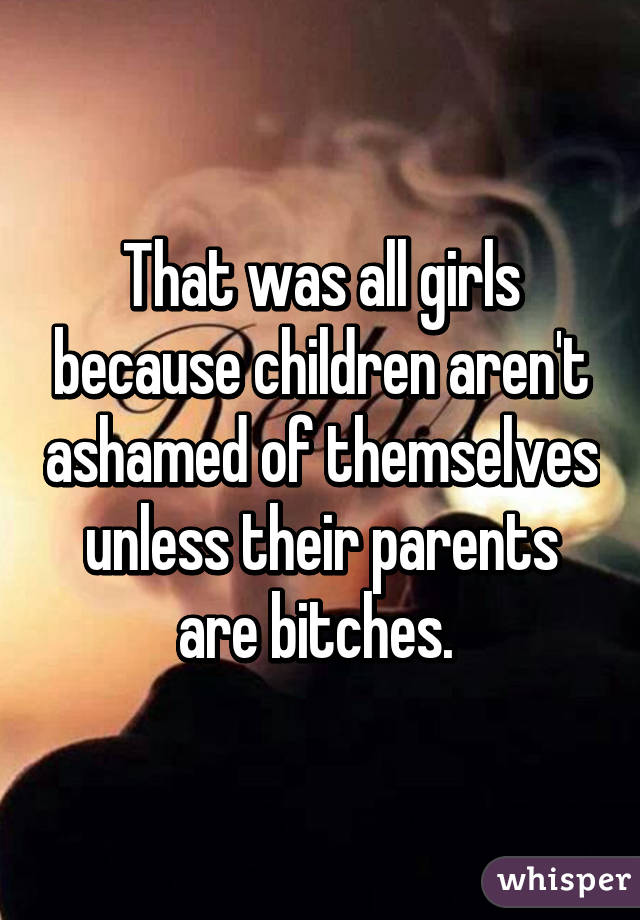 That was all girls because children aren't ashamed of themselves unless their parents are bitches. 